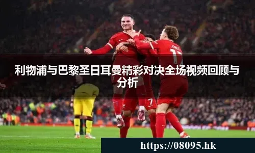 利物浦与巴黎圣日耳曼精彩对决全场视频回顾与分析